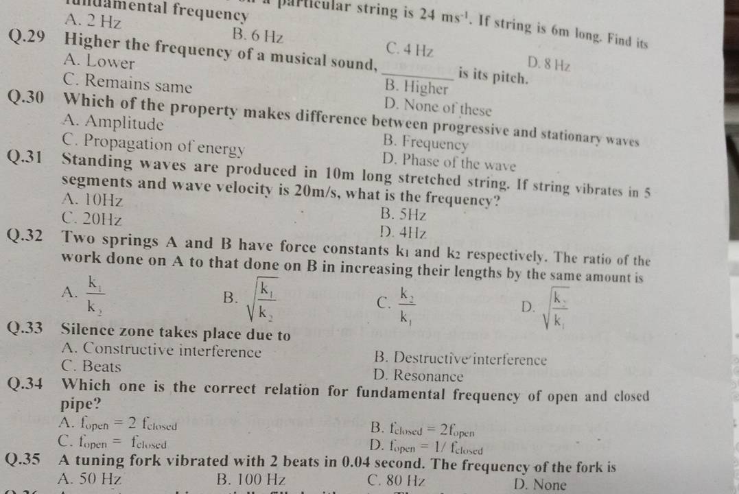 fuamental frequency
a particular string is 24ms^(-1). If string is 6m long. Find its
A. 2 Hz B. 6 Hz C. 4 Hz
Q.29 Higher the frequency of a musical sound,_ is its pitch.
D. 8 Hz
A. Lower B. Higher
C. Remains same D. None of these
Q.30 Which of the property makes difference between progressive and stationary waves
A. Amplitude B. Frequency
C. Propagation of energy D. Phase of the wave
Q. 31 Standing waves are produced in 10m long stretched string. If string vibrates in 5
segments and wave velocity is 20m/s, what is the frequency?
A. 10Hz B. 5Hz
C. 20Hz D. 4Hz
Q.32 Two springs A and B have force constants k₁ and k² respectively. The ratio of the
work done on A to that done on B in increasing their lengths by the same amount is
A. frac k_1k_2 sqrt(frac k_1)k_2 sqrt(frac k_1)k_1
B.
C. frac k_2k_1
D.
Q. 33 Silence zone takes place due to
A. Constructive interference B. Destructive interference
C. Beats D. Resonance
Q.34 Which one is the correct relation for fundamental frequency of open and closed
pipe?
A. f_open=2 felosed B. f_closed =2f_open
C. f_open= f_closed D. fopen =1/f_closed
Q.35 A tuning fork vibrated with 2 beats in 0.04 second. The frequency of the fork is
A. 50 Hz B. 100 Hz C. 80 Hz D. None