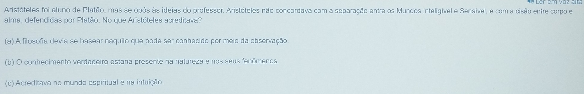 Aristóteles foi aluno de Platão, mas se opôs às ideias do professor. Aristóteles não concordava com a separação entre os Mundos Inteligível e Sensível, e com a cisão entre corpo e
alma, defendidas por Platão. No que Aristóteles acreditava?
(a) A filosofia devia se basear naquilo que pode ser conhecido por meio da observação
(b) O conhecimento verdadeiro estaria presente na natureza e nos seus fenômenos.
(c) Acreditava no mundo espiritual e na intuição.