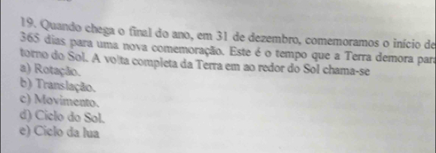 Quando chega o final do ano, em 31 de dezembro, comemoramos o início de
365 dias para uma nova comemoração. Este é o tempo que a Terra demora para
torno do Sol. A volta completa da Terra em ao redor do Sol chama-se
a) Rotação.
b) Translação.
c) Movimento.
d) Ciclo do Sol.
e) Ciclo da lua