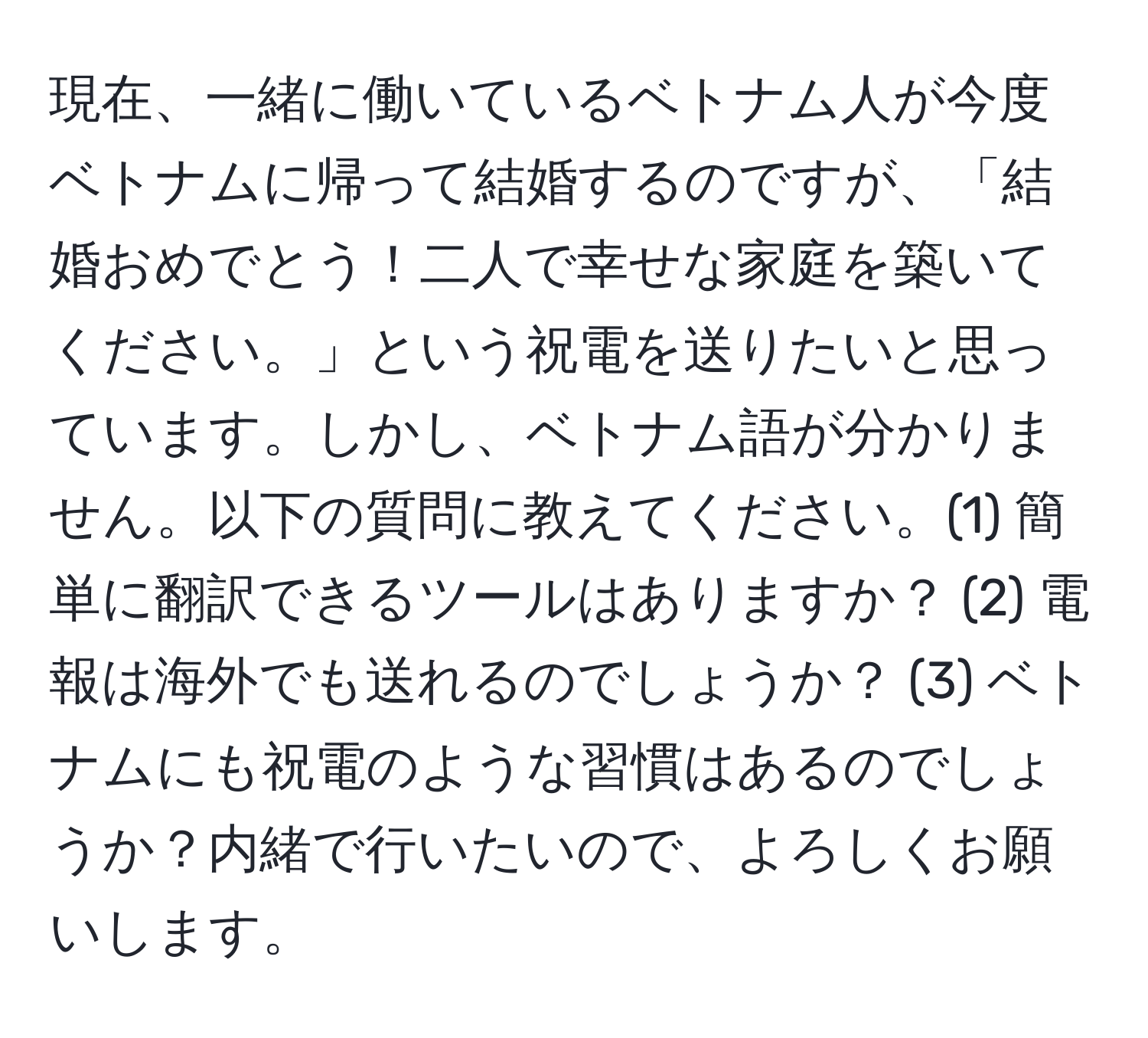 現在、一緒に働いているベトナム人が今度ベトナムに帰って結婚するのですが、「結婚おめでとう！二人で幸せな家庭を築いてください。」という祝電を送りたいと思っています。しかし、ベトナム語が分かりません。以下の質問に教えてください。(1) 簡単に翻訳できるツールはありますか？ (2) 電報は海外でも送れるのでしょうか？ (3) ベトナムにも祝電のような習慣はあるのでしょうか？内緒で行いたいので、よろしくお願いします。