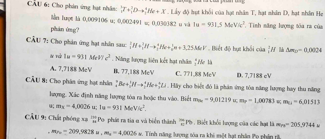 toa rà của phân tng
CÂU 6: Cho phản ứng hạt nhân: _1^(3T+_1^2Dto _2^4He+X. Lấy độ hụt khối của hạt nhân T, hạt nhân D, hạt nhân He
lần lượt là 0,009106 u; 0,002491 u; 0,030382 u và 1u=931,5MeV/c^2) *. Tính năng lượng tỏa ra của
phản ứng?
CÂU 7: Cho phản ứng hạt nhân sau: _1^(2H+_1^2Hto _2^4He+_0^1n+3,25MeV.  Biết độ hụt khối của _1^2H là △ m_D)=0,0024
u và 1u=931MeV/c^2. Năng lượng liên kết hạt nhân beginarrayr 4 2endarray He là
A. 7,7188 MeV B. 77,188 MeV C. 771,88 MeV D. 7,7188 eV
CÂU 8: Cho phản ứng hạt nhân _4^(9Be+_1^1Hto _2^4He+_3^6Li. Hãy cho biết đó là phản ứng tỏa năng lượng hay thu năng
lượng. Xác định năng lượng tỏa ra hoặc thu vào. Biết m_Be)=9,01219u;m_P=1,00783 u; m_Li=6,01513
u; m_X=4,0026 u; 1u=931MeV/c^2.
CÂU 9: Chất phóng Xa^(beginarray)r 210 84endarray  Po phát ra tia α và biển thành _(82)^(206)Pb. Biết khối lượng của các hạt là m_Pb=205,9744u
,m_Po=209,9828u,m_alpha =4,0026u 2. Tính năng lượng tỏa ra khi một hạt nhân Po phân rã