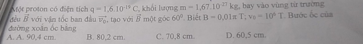 Một proton có điện tích q=1,6.10^(-19)C , khối lượng m=1,67.10^(-27)kg , bay vào vùng từ trường
đều vector B với vận tốc ban đầu vector v_0 , tạo với vector B một góc 60° Biết B=0,01π T; v_0=10^6T Bước ốc của
đường xoắn ốc bằng
A. A. 90,4 cm. B. 80,2 cm. C. 70,8 cm. D. 60,5 cm.