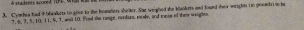 students scored 704. Wial was te 
3. Cynthia had 9 blankets to give to the homeless shelter. She weighed the blankets and found their weights (in pounds) to be
7, 6, 7, 5, 10, 11, 9, 7, and 10. Find the range, median, mode, and mean of their weights.