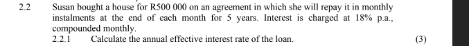 2.2 Susan bought a house for R500 000 on an agreement in which she will repay it in monthly 
instalments at the end of each month for 5 years. Interest is charged at 18% p.a., 
compounded monthly. 
2.2.1 Calculate the annual effective interest rate of the loan. (3)