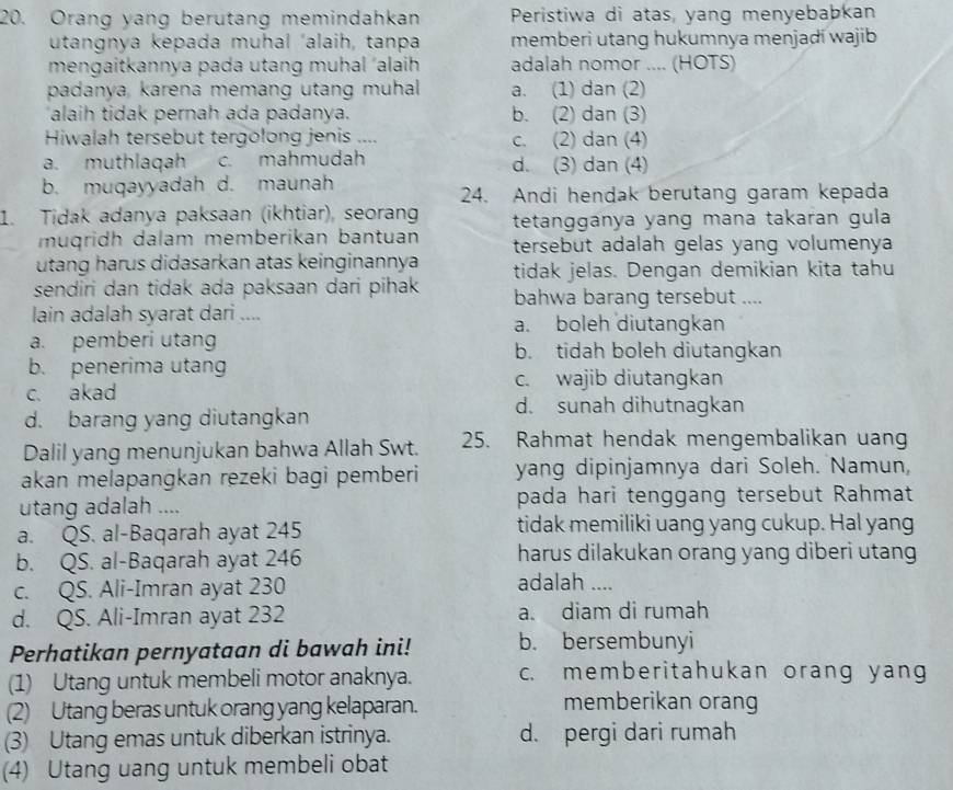 Orang yang berutang memindahkan Peristiwa di atas, yang menyebabkan
utangnya kepada muhal ‘alaih, tanpa memberi utang hukumnya menjadi wajib
mengaitkannya pada utang muhal ‘alaih adalah nomor .... (HOTS)
padanya, karena memang utang muhal a. (1) dan (2)
alaih tidak pernah ada padanya. b. (2) dan (3)
Hiwalah tersebut tergolong jenis .... c. (2) dan (4)
a. muthlaqah c. mahmudah d. (3) dan (4)
b. muqayyadah d. maunah
24. Andi hendak berutang garam kepada
1. Tidak adanya paksaan (ikhtiar), seoran tetangganya yang mana takaran gula
muqridh dalam memberikan bantuan tersebut adalah gelas yang volumenya
utang harus didasarkan atas keinginannya tidak jelas. Dengan demikian kita tahu
sendiri dan tidak ada paksaan dari pihak bahwa barang tersebut ....
lain adalah syarat dari .... a. boleh diutangkan
a. pemberi utang b. tidah boleh diutangkan
b. penerima utang
c. akad
c. wajib diutangkan
d. barang yang diutangkan
d. sunah dihutnagkan
Dalil yang menunjukan bahwa Allah Swt. 25. Rahmat hendak mengembalikan uan
akan melapangkan rezeki bagi pemberi yang dipinjamnya dari Soleh. Namun,
utang adalah .... pada hari tenggang tersebut Rahmat
a. QS. al-Baqarah ayat 245 tidak memiliki uang yang cukup. Hal yang
b. QS. al-Baqarah ayat 246 harus dilakukan orang yang diberi utang
c. QS. Ali-Imran ayat 230
adalah ....
d. QS. Ali-Imran ayat 232 a. diam di rumah
Perhatikan pernyataan di bawah ini! b. bersembunyi
(1) Utang untuk membeli motor anaknya. c. memberitahukan orang yang
(2) Utang beras untuk orang yang kelaparan. memberikan orang
(3) Utang emas untuk diberkan istrinya. d. pergi dari rumah
(4) Utang uang untuk membeli obat