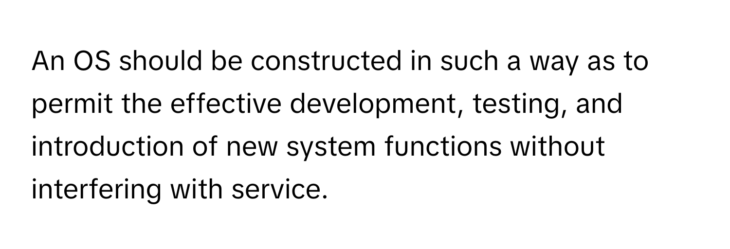 An OS should be constructed in such a way as to permit the effective development, testing, and introduction of new system functions without interfering with service.