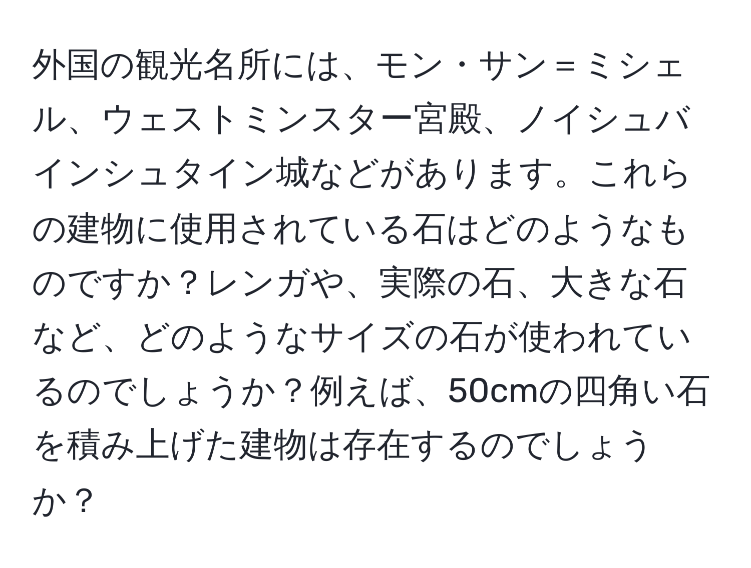 外国の観光名所には、モン・サン＝ミシェル、ウェストミンスター宮殿、ノイシュバインシュタイン城などがあります。これらの建物に使用されている石はどのようなものですか？レンガや、実際の石、大きな石など、どのようなサイズの石が使われているのでしょうか？例えば、50cmの四角い石を積み上げた建物は存在するのでしょうか？