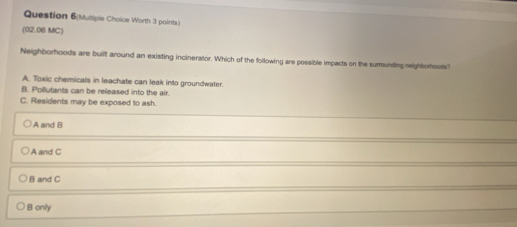 Question 6(Multiple Choice Worth 3 points)
(02.06 MC)
Neighborhoods are built around an existing incinerator. Which of the following are possible impacts on the surrounding neighborhoods?
A. Toxic chemicals in leachate can leak into groundwater.
B. Pollutants can be released into the air.
C. Residents may be exposed to ash.
A and B
A and C
B and C
B only