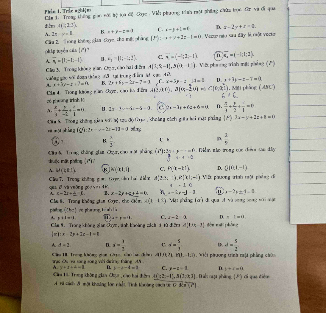 Phần 1. Trắc nghiệm
Câu 1. Trong không gian với hệ tọa độ Oxyz  . Viết phương trình mặt phẳng chứa trục Oz và đi qua
điểm A(1;2;3). x-2y+z=0.
A. 2x-y=0. B. x+y-z=0. C. x-y+1=0. D.
Câu 2. Trong không gian Oxyz, cho mặt phẳng (P): -x+y+2z-1=0. Vectơ nào sau đây là một vectơ
pháp tuyến của (P)?
A. overline n_1=(1;-1;-1). B. overline n_2=(1;-1;2). C. vector n_3=(-1;2;-1). D. vector n_4=(-1;1;2).
Câu 3. Trong không gian Oxyz, cho hai điểm A(2;5;-1),B(0;-1;1). Viết phương trình mặt phẳng (P)
vuông góc với đoạn thắng AB tại trung điểm M của AB.
A. x+3y-z+7=0. B. 2x+6y-2z+7=0. C. x+3y-z-14=0. D. x+3y-z-7=0.
Câu 4. Trong không gian Oxyz , cho ba điểm A(3;0;0),B(0;-2;0) và C(0;0;1). Mặt phẳng (ABC)
có phương trình là
A.  x/3 + y/-2 + z/1 =0. B. 2x-3y+6z-6=0. C. 2x-3y+6z+6=0. D.  x/3 + y/2 + z/1 =0.
Câu 5. Trong không gian với hệ tọa độ Oxyz , khoảng cách giữa hai mặt phẳng. ):2x-y+2z+8=0
và mặt phẳng C ):2x-y+2z-10=0 bằng
A 2. B.  2/3 . C. 6. D.  2/9 .
Câu 6. Trong không gian Oxyz, cho mặt phẳng :3x+y-z=0. Điểm nào trong các điểm sau đây
thuộc mặt phẳng (P)?
A. M(1;0;1). B N(0;1;1). C. P(0;-1;1). D. Q(0;1;-1).
Câu 7. Trong không gian Oxyz, cho hai điểm A(2;3;-1),B(3;1;-1). Viết phương trình mặt phẳng đi
qua B và vuông góc với AB.
1
A. x-2z+_ 4=0. B. x-2y+z+4=0. x-2y-1=0. D. x-2y+4=0.
Câu 8. Trong không gian Oxyz , cho điểm A(1;-1;2). Mặt phẳng (α) đi qua A và song song với mặt
phẳng (Oyz) có phương trình là
A. y+1=0. B. x+y=0. C. z-2=0. D. x-1=0.
Câu 9. Trong không gian Ōxyz , tính khoảng cách đ từ điểm A(1;0;-3) đến mặt phẳng
(alpha ):x-2y+2z-1=0.
A. d=2. d= 3/2 . d= 5/3 . D. d= 5/2 .
B.
C.
Câu 10. Trong không gian Oxz, cho hai điểm A(1;0;2),B(1;-1;1). Viết phương trình mặt phẳng chứa
trục Ox và song song với đường thẳng AB .
A. y+z+4=0. B. y-z-4=0. C. y-z=0. D. y+z=0.
Câu 11. Trong không gian Oxyz , cho hai điểm A(1;2;-1),B(3;0;3). Biết mặt phẳng (P) đi qua điểm
A và cách B một khoảng lớn nhất. Tính khoáng cách từ O đến (P).