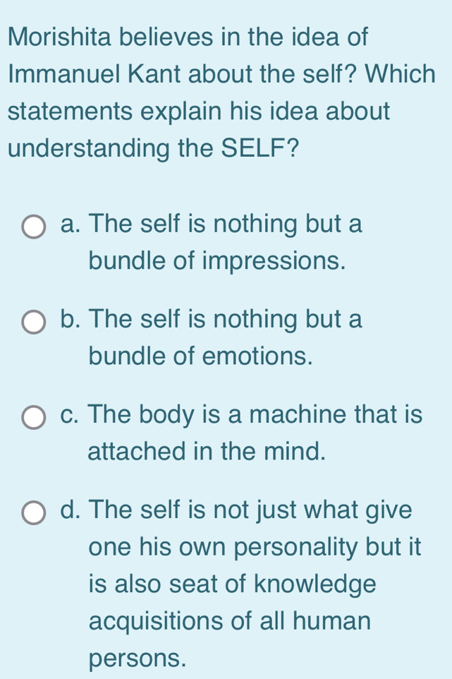 Morishita believes in the idea of
Immanuel Kant about the self? Which
statements explain his idea about
understanding the SELF?
a. The self is nothing but a
bundle of impressions.
b. The self is nothing but a
bundle of emotions.
c. The body is a machine that is
attached in the mind.
d. The self is not just what give
one his own personality but it
is also seat of knowledge
acquisitions of all human
persons.