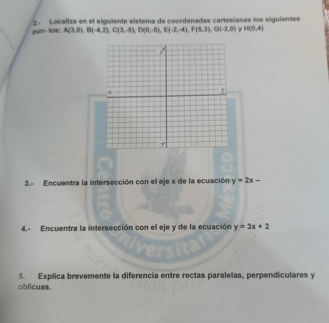 2.- Localiza en el siguiente sistema de coordenadas cartesianas los siguientes 
pun- tos: A(3,0), B(-4,2), C(3,-5), D(0,-5), E(-2,-4), F(5,3), G(-2,0) y H(0,4)
3.- Encuentra la intersección con el eje x de la ecuación y=2x-
4.- Encuentra la intersección con el eje y de la ecuación y=3x+2
5. Explica brevemente la diferencia entre rectas paralelas, perpendiculares y
oblicuas.