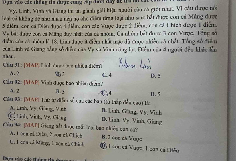 Dựa vào các thống tin được cung cấp đưới đây đe tra lore.
Vy, Linh, Vinh và Giang thi tài giành giải hiệu người câu cá giỏi nhất. Vì cầu được nỗi
loại cá không dễ như nhau nên họ cho điểm từng loại như sau: bắt được con cá Máng được
5 điểm, con cá Diêu được 4 điểm, con các Vược được 2 điểm, con cá Chích được 1 điểm.
Vy bắt được con cá Măng duy nhất của cả nhóm, Cả nhóm bắt được 3 con Vược. Tổng số
điểm của cả nhóm là 18. Linh được ít điểm nhất mặc dù được nhiều cá nhất. Tổng số điểm
của Lình và Giang bằng số điểm của Vy và Vinh cộng lại. Điểm của 4 người đều khác lẫn
nhau.
Câu 91: [MAP] Linh được bao nhiêu điểm?
A. 2 B3 C. 4 D. 5
Câu 92: [MAP] Vinh được bao nhiêu điểm?
A. 2 B. 3 ● 4 D. 5
Câu 93: [MAP] Thứ tự điểm số của các bạn (từ thấp đến cao) là:
A. Linh, Vy, Giang, Vinh B. Linh, Giang, Vy, Vinh
C) Linh, Vinh, Vy, Giang D. Linh, Vy, Vinh, Giang
Câu 94: [MAP] Giang bắt được mỗi loại bao nhiêu con cá?
A. 1 con cá Điêu, 2 con cá Chích B. 3 con cá Vược
C. 1 con cá Măng, 1 con cá Chích D 1 con cá Vược, 1 con cá Điêu
Dựa vào các thông tin đi