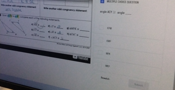 QUESTION 
Witle another valid congruency statement. Write another vaild congruency statement: angle ACY≌ anigle_ 
complete each of the following statements. 
d ∠ T≌
a overline D_3 __ CPM
△ MPK≌
_ 
b] overline CT≌ _ ∠ X= h) △ YAC= _ 
_ 
ς) overline H= _ η ∠ ACT= _
KMP
$ ars Her H ing lgale ∠ ACB
MPx
toube 
Mirp 
Revertcls Subint