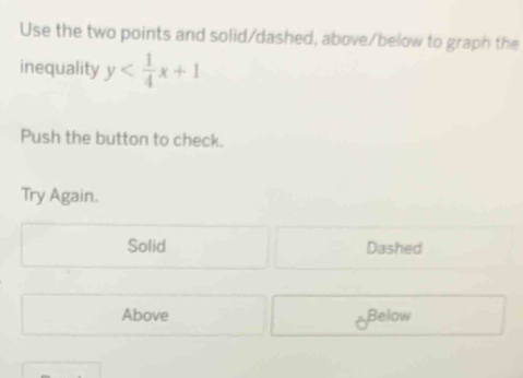 Use the two points and solid/dashed, above/below to graph the
inequality y
Push the button to check.
Try Again.
Solid Dashed
Above Below