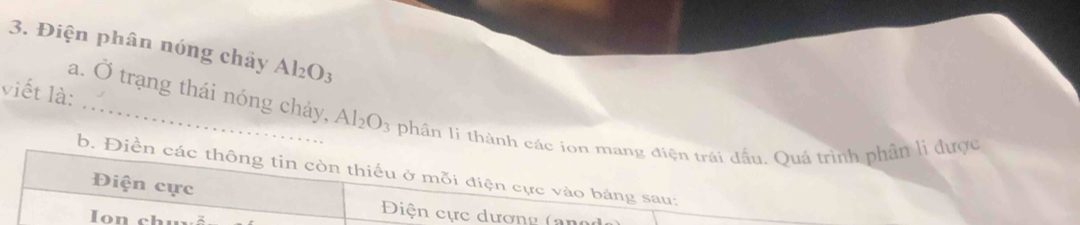 Điện phân nóng chảy Al₂O₃
viết là: 
a. Ở trạng thái nóng chảy, Al_2O_3 phân li thành các ion mang điện trái đầu. Quá trình phần li được 
b. Điền các thông tin còn thiếu ở mỗi điện cực vào bảng sau: 
Điện cực 
Điện cực dương ( an