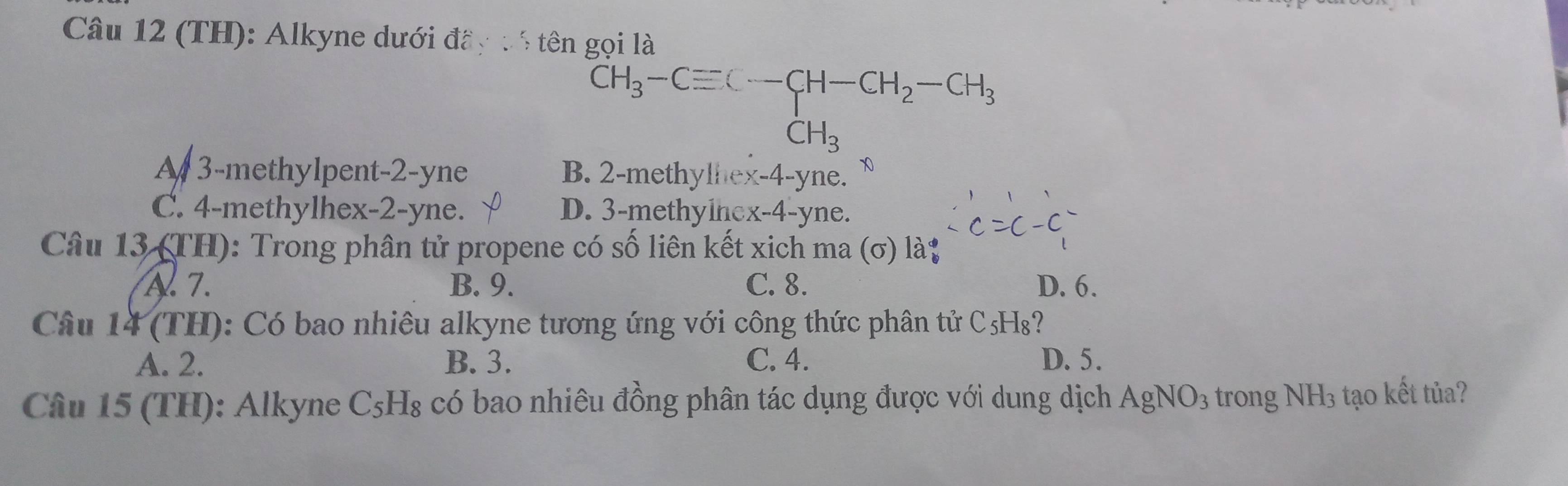 (TH): Alkyne dưới đầy : 5 tên gọi là
CH_3-Cequiv C-CH-CH_2-CH_3
CH_3
A 3 -methylpent -2-yne B. 2 -methylhex -4 -yne.
C. 4 -methylhex -2-yne. D. 3 -methylnex -4-yne.
Câu 13 (TH): Trong phân tử propene có số liên kết xich ma (σ) là;
A. 7. B. 9. C. 8. D. 6.
Câu 14 (TH): Có bao nhiêu alkyne tương ứng với công thức phân tử C₅H₈?
A. 2. B. 3. C. 4. D. 5.
Câu 15 (TH): Alkyne C₅H₈ có bao nhiêu đồng phân tác dụng được với dung dịch . AgNO_3 trong NH3 tạo kết tủa?