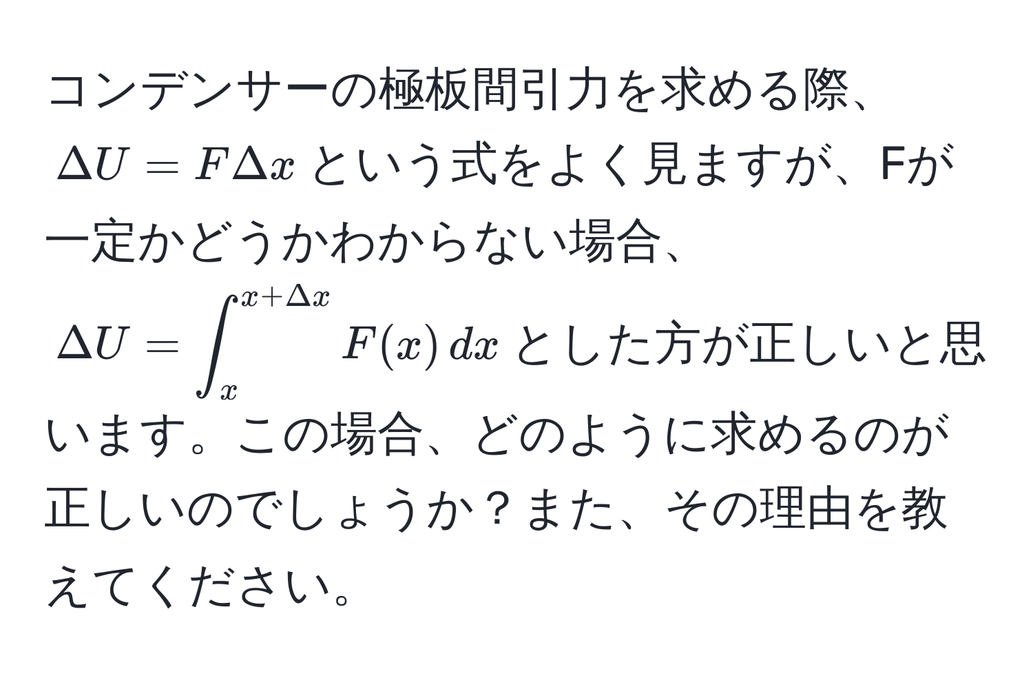 コンデンサーの極板間引力を求める際、$Delta U = F Delta x$という式をよく見ますが、Fが一定かどうかわからない場合、$Delta U = ∈t_x^(x+Delta x) F(x) , dx$とした方が正しいと思います。この場合、どのように求めるのが正しいのでしょうか？また、その理由を教えてください。