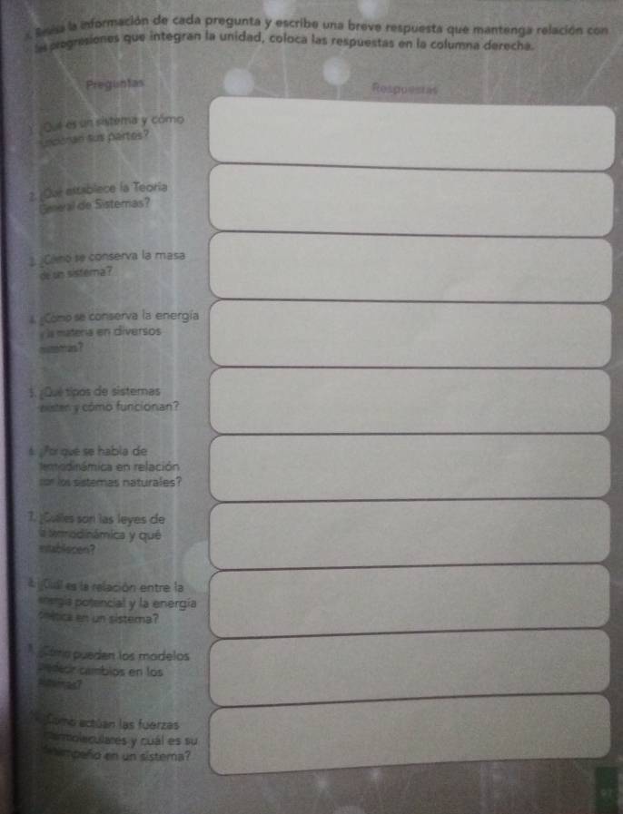 Bevisa la información de cada pregunta y escribe una breve respuesta que mantenga relación con 
las pregresiones que integran la unidad, coloca las respuestas en la columna derecha. 
Preguntas 
Resppentas 
) Out es un sistema y cómo 
sinconan sus partes? 
2. ¿Our establece la Teoria 
Geneal de Sisteras? 
Camo se conserva la masa 
de un sistema ? 
Como se conserva la energía 
y la matería en diversos 
mutomas? 
1. ¿Qué tipos de sistemas 
eister y cómo funcionan? 
6 ¿Por qué se habla de 
eodirámica en relación 
sor los sistemas naturales? 
1. Cuales son las leyes de 
la ammodinámica y qué 
establecen? 
&¡Cudl es la relación entre la 
*ergía potencial y la energía 
thética en un sistema? 
p áma pueden los modelos 
pedecr cambios en los 
Rasincal 
Como actúan las fuerzas 
Carmolaculares y cuál es su 
tempeño en un sistera?