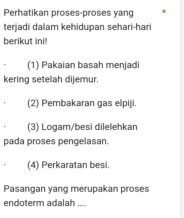 Perhatikan proses-proses yang *
terjadi dalam kehidupan sehari-hari
berikut ini!
(1) Pakaian basah menjadi
kering setelah dijemur.
(2) Pembakaran gas elpiji.
(3) Logam/besi dilelehkan
pada proses pengelasan.
(4) Perkaratan besi.
Pasangan yang merupakan proses
endoterm adalah ....