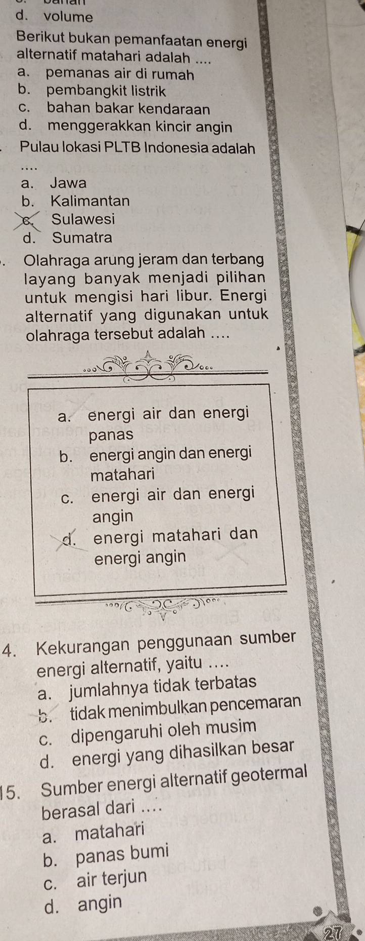 d. volume
Berikut bukan pemanfaatan energi
alternatif matahari adalah ....
a. pemanas air di rumah
b. pembangkit listrik
c. bahan bakar kendaraan
d. menggerakkan kincir angin
Pulau lokasi PLTB Indonesia adalah
a. Jawa
b. Kalimantan
Sulawesi
d. Sumatra
Olahraga arung jeram dan terbang
layang banyak menjadi pilihan 
untuk mengisi hari libur. Energi
alternatif yang digunakan untuk 
olahraga tersebut adalah ....
.. 
Vo
a. energi air dan energi
panas
b. energi angin dan energi
matahari
c. energi air dan energi
angin
d. energi matahari dan
energi angin
4. Kekurangan penggunaan sumber
energi alternatif, yaitu ....
a. jumlahnya tidak terbatas
b. tidak menimbulkan pencemaran
c. dipengaruhi oleh musim
d. energi yang dihasilkan besar
15. Sumber energi alternatif geotermal
berasal dari ....
a. matahari
b. panas bumi
c. air terjun
d. angin
27