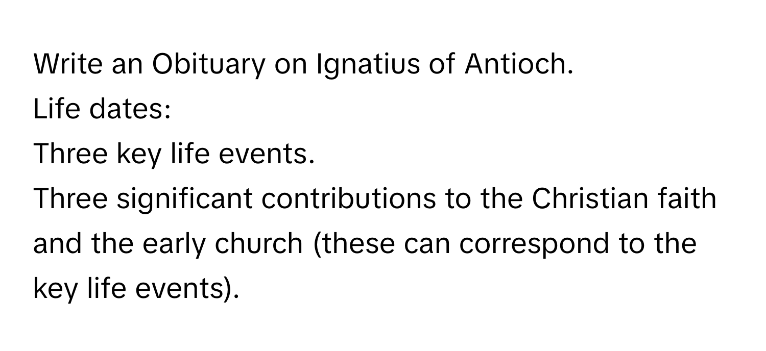 Write an Obituary on Ignatius of Antioch. 
Life dates: 
Three key life events. 
Three significant contributions to the Christian faith and the early church (these can correspond to the key life events).