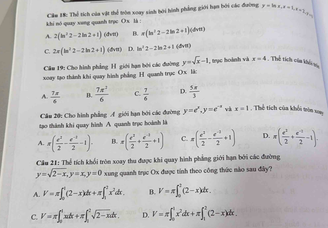 Thể tích của vật thể tròn xoay sinh bởi hình phẳng giới hạn bởi các đường y=ln x,x=1,x=2,y
khi nó quay xung quanh trục Ox là :
A. 2(ln^22-2ln 2+1) (đvtt) B. π (ln^22-2ln 2+1)(dvtt)
C. 2π (ln^22-2ln 2+1) (đvtt) D. ln^22-2ln 2+1 (đvtt)
Câu 19: Cho hình phẳng H giới hạn bởi các đường y=sqrt(x)-1 , trục hoành và x=4. Thể tích của khối trò
xoay tạo thành khi quay hình phẳng H quanh trục Ox là:
A.  7π /6  B.  7π^2/6  C.  7/6  D.  5π /3 
Câu 20: Cho hình phẳng A giới hạn bởi các đường y=e^x,y=e^(-x) và x=1. Thể tích của khối tròn xoay
tạo thành khi quay hình A quanh trục hoành là
A. π ( e^2/2 - (e^(-2))/2 -1). B. π ( e^2/2 + (e^(-2))/2 +1) C. π ( e^2/2 - (e^(-2))/2 +1) D. π ( e^2/2 + (e^(-2))/2 -1).
Câu 21: Thể tích khối tròn xoay thu được khi quay hình phẳng giới hạn bởi các đường
y=sqrt(2-x),y=x,y=0 xung quanh trục Ox được tính theo công thức nào sau đây?
A. V=π ∈t _0^(1(2-x)dx+π ∈t _1^2x^2)dx. B. V=π ∈t _0^(2(2-x)dx.
C. V=π ∈t _0^1xdx+π ∈t _1^2sqrt 2-x)dx. D. V=π ∈t _0^(1x^2)dx+π ∈t _1^2(2-x)dx.