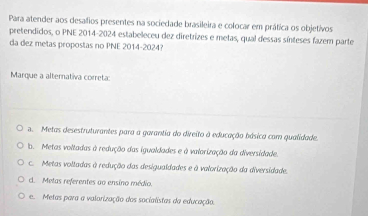 Para atender aos desafios presentes na sociedade brasileira e colocar em prática os objetivos
pretendidos, o PNE 2014-2024 estabeleceu dez diretrizes e metas, qual dessas sínteses fazem parte
da dez metas propostas no PNE 2014-2024?
Marque a alternativa correta:
a. Metas desestruturantes para a garantia do direito à educação básica com qualidade.
b. Metas voltadas à redução das igualdades e à valorização da diversidade.
c Metas voltadas à redução das desigualdades e à valorização da diversidade.
d. Metas referentes ao ensino médio.
e Metas para a valorização dos socialistas da educação.