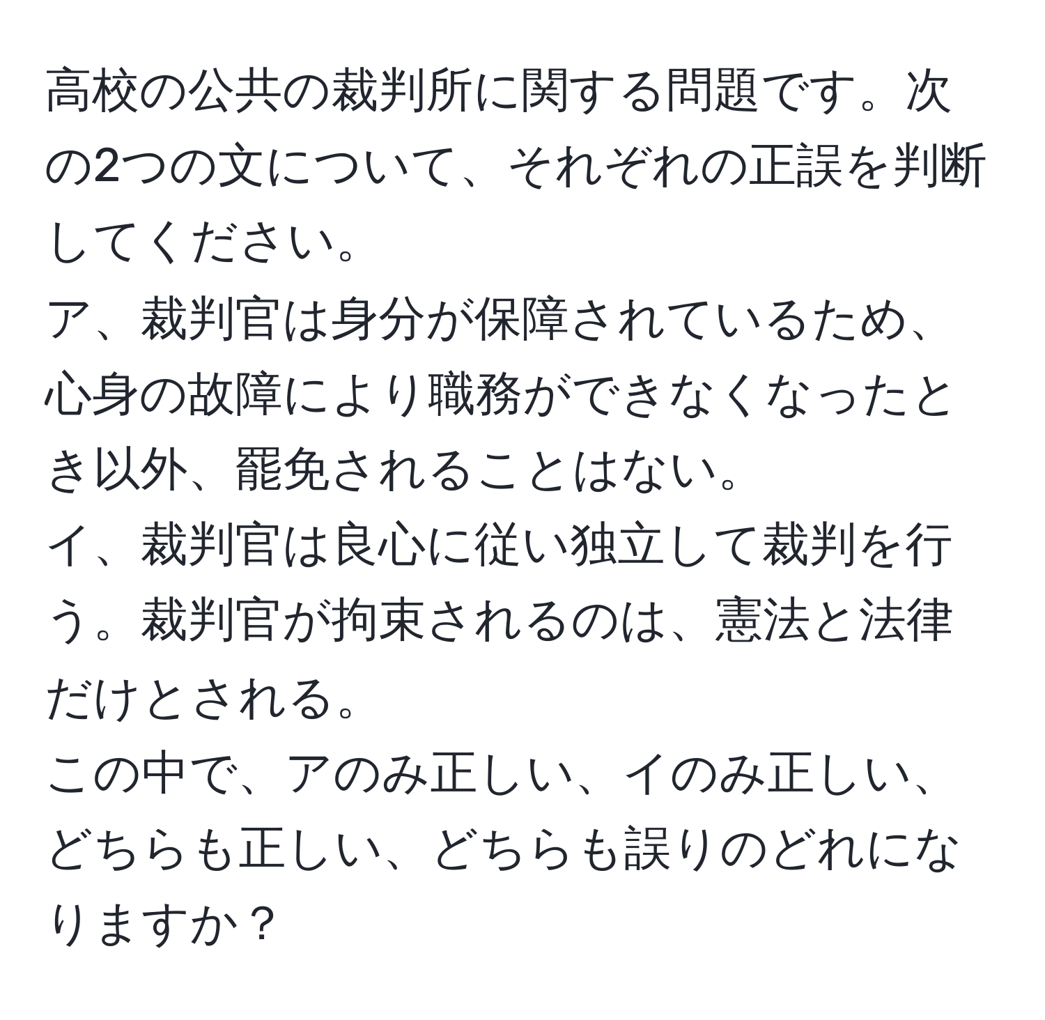 高校の公共の裁判所に関する問題です。次の2つの文について、それぞれの正誤を判断してください。  
ア、裁判官は身分が保障されているため、心身の故障により職務ができなくなったとき以外、罷免されることはない。  
イ、裁判官は良心に従い独立して裁判を行う。裁判官が拘束されるのは、憲法と法律だけとされる。  
この中で、アのみ正しい、イのみ正しい、どちらも正しい、どちらも誤りのどれになりますか？