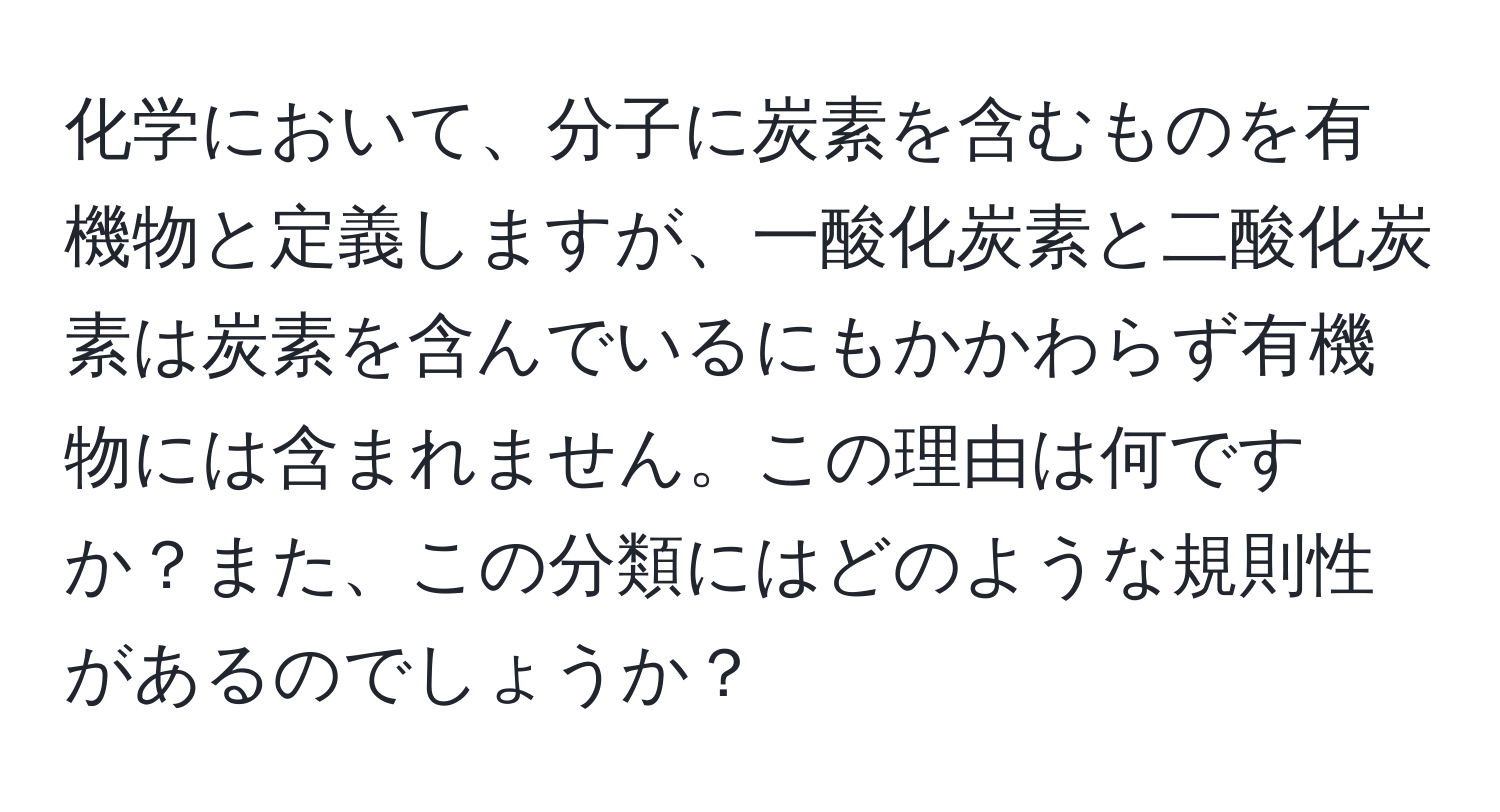 化学において、分子に炭素を含むものを有機物と定義しますが、一酸化炭素と二酸化炭素は炭素を含んでいるにもかかわらず有機物には含まれません。この理由は何ですか？また、この分類にはどのような規則性があるのでしょうか？