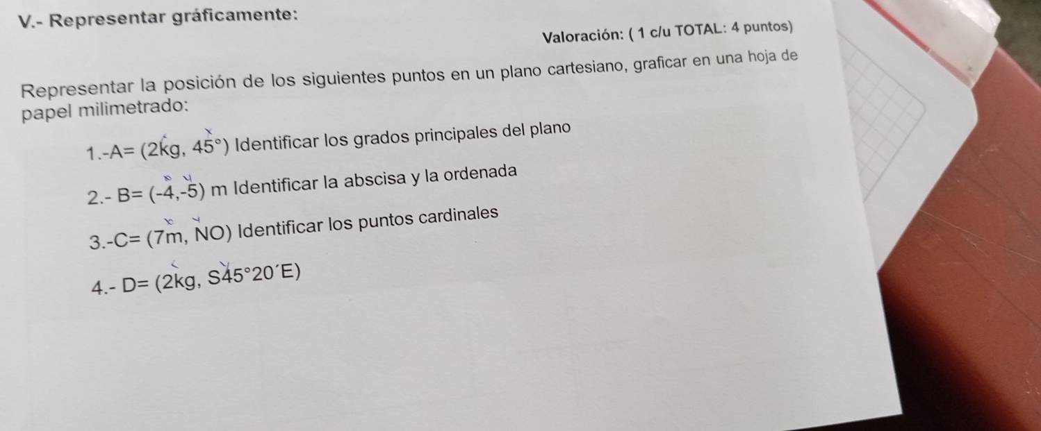 Representar gráficamente: 
Valoración: ( 1 c/u TOTAL: 4 puntos) 
Representar la posición de los siguientes puntos en un plano cartesiano, graficar en una hoja de 
papel milimetrado:
- A=(2kg,45°) Identificar los grados principales del plano 
1.- 
2. -B=(-4,-5) m Identificar la abscisa y la ordenada 
3. -C=(7m,NO) Identificar los puntos cardinales 
4. -D= (2kg, S45°20'E)