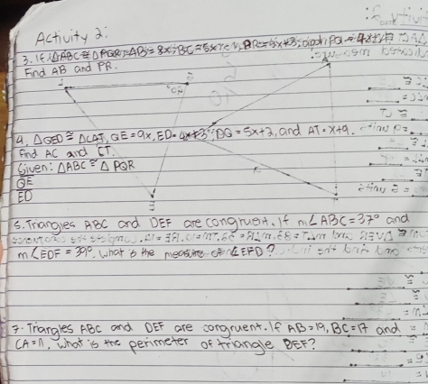 Activity 3; 
3. If I△ ABC≌ △ PQR; AB=8x; BC=5xreviane=5x+3 sclooks PQ=4x
Find AB and PR. 
4. △ QED≌ △ CAF, QE=9x, ED=4x+3, BQ=5x+2 , and AT=x+9. 
Find AC And CT. 
Given: △ ABC≌ △ PQR
QE
ED
s. Trangues ABC and DEF are congrueA. If m∠ ABC=37° and 
50,0.01. 21=391.012m^2, 50=91m. E8=
m∠ EDF=39°. What ts the meairg CErD? 
7. Trangles ABC and DEF are congruent. If AB=19, BC=17 and
CA=n , what is the perimeter of triangle BEF?