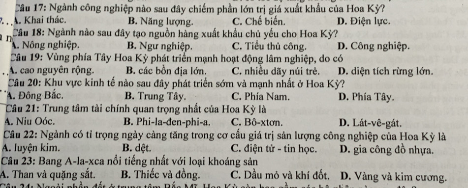 Ngành công nghiệp nào sau đây chiếm phần lớn trị giá xuất khẩu của Hoa Kỳ?
. . A. Khai thác. B. Năng lượng. C. Chế biến. D. Điện lực.
n Câu 18: Ngành nào sau đây tạo nguồn hàng xuất khẩu chủ yếu cho Hoa Kỳ?
A. Nông nghiệp. B. Ngư nghiệp. C. Tiểu thủ công. D. Công nghiệp.
Câu 19: Vùng phía Tây Hoa Kỳ phát triển mạnh hoạt động lâm nghiệp, do có
A. cao nguyên rộng. B. các bồn địa lớn. C. nhiều dãy núi trẻ. D. diện tích rừng lớn.
Câu 20: Khu vực kinh tế nào sau đây phát triển sớm và mạnh nhất ở Hoa Kỳ?
A. Đông Bắc. B. Trung Tây. C. Phía Nam. D. Phía Tây.
Câu 21: Trung tâm tài chính quan trọng nhất của Hoa Kỳ là
A. Niu Oóc. B. Phi-la-đen-phi-a. C. Bô-xtơn. D. Lát-vê-gát.
Câu 22: Ngành có tỉ trọng ngày càng tăng trong cơ cấu giá trị sản lượng công nghiệp của Hoa Kỳ là
A. luyện kim. B. dệt. C. điện tử - tin học. D. gia công đồ nhựa.
Câu 23: Bang A-la-xca nổi tiếng nhất với loại khoáng sản
A. Than và quặng sắt. B. Thiếc và đồng. C. Dầu mỏ và khí đốt. D. Vàng và kim cương.