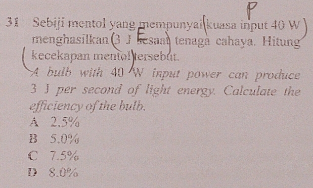 Sebiji mentol yang mempunyai kuasa input 40 W
menghasilkan(3 J sesaal tenagà cahaya. Hitung
kecekapan mentol tersebut.
A bulb with 40 W input power can produce
3 J per second of light energy. Calculate the
efficiency of the bulb.
A 2.5%
B 5.0%
C 7.5%
D 8.0%