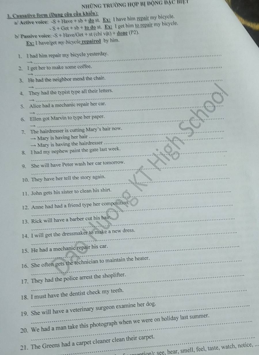 những trường hợp bị động đặc biệt 
1. Causative form (Dang câu cầu khiến); 
a/ Active voice: S+Have+sb+dest Ex I have him repair my bicycle.
-S+Get+sb+todest st. Ex; I get him to repair my bicycle. 
b/ Passive voice: -S+HavelGet+st(chivat)+done(P2), 
Ex; I have get my bicycle repaired by him. 
1. I had him repair my bicycle yesterday. 
2. I get her to make some coffee. 
3. He had the neighbor mend the chair. 
_ 
4. They had the typist type all their letters. 
_ 
5. Alice had a mechanic repair her car. 
_ 
_ 
6. Ellen got Marvin to type her paper. 
_ 
_ 
7. The hairdresser is cutting Mary's hair now. 
_ 
→ Mary is having her hair 
→ Mary is having the hairdresser 
_ 
8. I had my nephew paint the gate last week._ 
9. She will have Peter wash her car tomorrow. 
10. They have her tell the story again. 
11. John gets his sister to clean his shirt. 
12. Anne had had a friend type her composition. 
13. Rick will have a barber cut his hair. 
14. I will get the dressmaker to make a new dress. 
15. He had a mechanic repair his car. 
16. She often gets the technician to maintain the heater. 
17. They had the police arrest the shoplifter. 
18. I must have the dentist check my teeth. 
19. She will have a veterinary surgeon examine her dog. 
20. We had a man take this photograph when we were on holiday last summer. 
21. The Greens had a carpet cleaner clean their carpet. 
ntion; see, hear, smell, feel, taste, watch, notice, ...