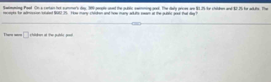 Swimming Poo! On a certain hot summer's day, 389 people used the public swimming pool. The daily prices are $1.25 for children and $2.25 for adults. The 
receipts for admission totaled $682 25. How many children and how many adults swam at the public pool that day? 
There were □ children at the public pool