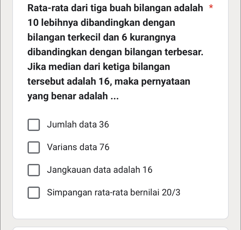 Rata-rata dari tiga buah bilangan adalah *
10 lebihnya dibandingkan dengan
bilangan terkecil dan 6 kurangnya
dibandingkan dengan bilangan terbesar.
Jika median dari ketiga bilangan
tersebut adalah 16, maka pernyataan
yang benar adalah ...
Jumlah data 36
Varians data 76
Jangkauan data adalah 16
Simpangan rata-rata bernilai 20/3