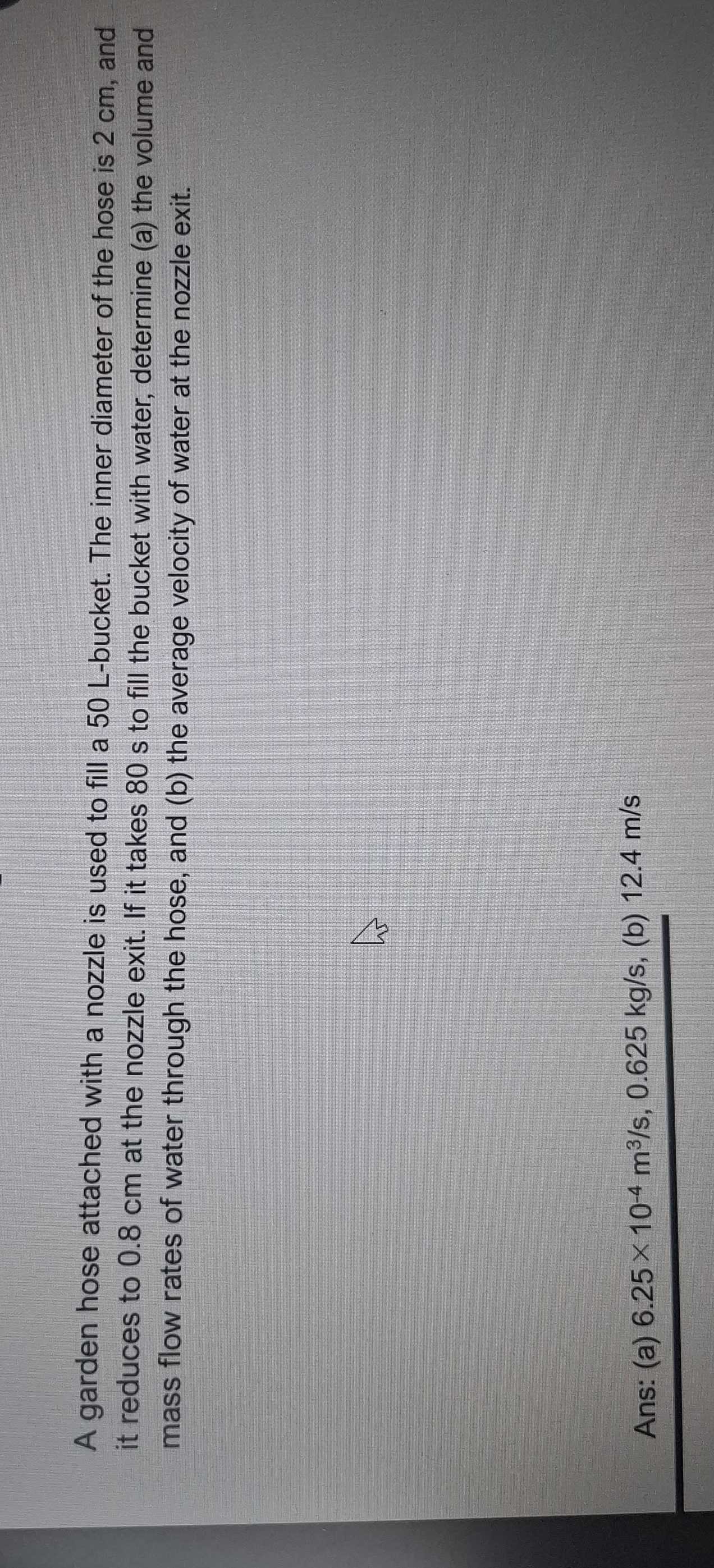 A garden hose attached with a nozzle is used to fill a 50 L -bucket. The inner diameter of the hose is 2 cm, and 
it reduces to 0.8 cm at the nozzle exit. If it takes 80 s to fill the bucket with water, determine (a) the volume and 
mass flow rates of water through the hose, and (b) the average velocity of water at the nozzle exit. 
Ans: (a) 6.25* 10^(-4)m^3/s, 0.625kg/s s, (b) 12.4 m/s