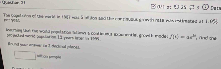 [ 0/1 pt つ 25 ⇄ 3 ⓘ Deta 
The population of the world in 1987 was 5 billion and the continuous growth rate was estimated at 1.9%
per year. 
Assuming that the world population follows a continuous exponential growth model f(t)=ae^(kt) , find the 
projected world population 12 years later in 1999. 
Round your answer to 2 decimal places. 
□ billian people