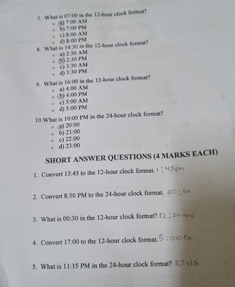 What is 07:00 in the 12-hour clock format?
a) 7:00 AM
b) 7:00 PM
c) 8:00 AM
d) 8:00 PM
8. What is 14:30 in the 12-hour clock format?
a) 2:30 AM
b) 2:30 PM
c) 3:30 AM
d) 3:30 PM
9. What is 16:00 in the 12-hour clock format?
a) 4:00 AM
b) 4:00 PM
c) 5:00 AM
d) 5:00 PM
10.What is 10:00 PM in the 24-hour clock format?
(a) 20:00
b) 21:00
c) 22:00
d) 23:00 
SHORT ANSWER QUESTIONS (4 MARKS EACH)
1. Convert 13:45 to the 12-hour clock format.
2. Convert 8:30 PM to the 24-hour clock format.
3. What is 00:30 in the 12-hour clock format?
4. Convert 17:00 to the 12-hour clock format.
5. What is 11:15 PM in the 24-hour clock format?