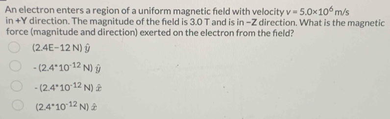 An electron enters a region of a uniform magnetic feld with velocity v=5.0* 10^6m/s
11 n+Y direction. The magnitude of the feld is 3.0 T and is in −Z direction. What is the magnetic
force (magnitude and direction) exerted on the electron from the feld?
(2.4E-12N)hat y
-(2.4^*10^(-12)N)hat y
-(2.4^*10^(-12)N)
(2.4^*10^(-12)N)hat x