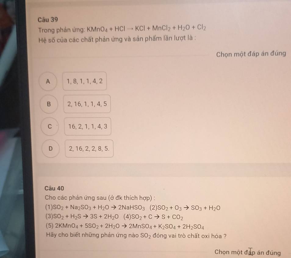 Trong phản ứng: KMnO_4+HClto KCl+MnCl_2+H_2O+Cl_2
Hệ số của các chất phản ứng và sản phẩm lần lượt là :
Chọn một đáp án đúng
A 1, 8, 1, 1, 4, 2
B 2, 16, 1, 1, 4, 5
C 16, 2, 1, 1, 4, 3
D 2, 16, 2, 2, 8, 5.
Câu 40
Cho các phản ứng sau (ở đk thích hợp) :
(1) SO_2+Na_2SO_3+H_2Oto 2NaHSO_3 (2) SO_2+O_3to SO_3+H_2O
(3) SO_2+H_2Sto 3S+2H_2O (4) SO_2+Cto S+CO_2
(5) 2KMnO_4+5SO_2+2H_2Oto 2MnSO_4+K_2SO_4+2H_2SO_4
Hãy cho biết những phản ứng nào SO_2 đóng vai trò chất oxi hóa ?
Chọn một đáp án đúng