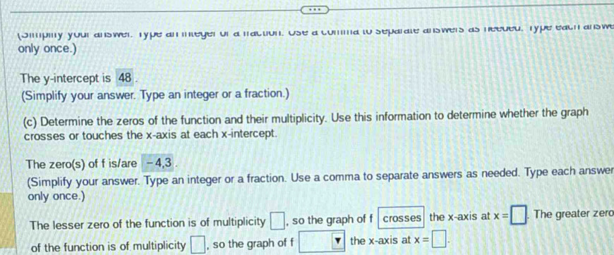 (Simpily your answer. Type an integer of a faction. Use a comma to separate answers as needed. Type each answe 
only once.) 
The y-intercept is 48
(Simplify your answer. Type an integer or a fraction.) 
(c) Determine the zeros of the function and their multiplicity. Use this information to determine whether the graph 
crosses or touches the x-axis at each x-intercept. 
The zero(s) of f is/are - 4, 3. 
(Simplify your answer. Type an integer or a fraction. Use a comma to separate answers as needed. Type each answer 
only once.) 
The lesser zero of the function is of multiplicity □ , so the graph of f crosses the x-axis at x=□. The greater zer 
of the function is of multiplicity □ , so the graph of f □ the x-axis at x=□.