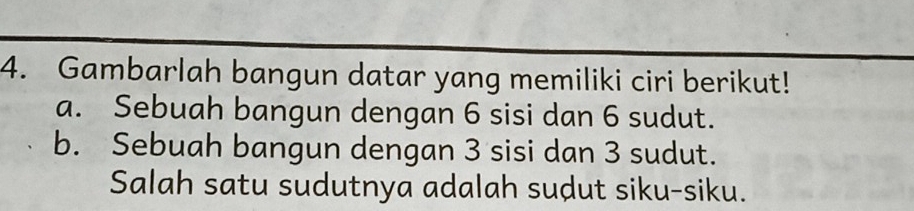 Gambarlah bangun datar yang memiliki ciri berikut! 
a. Sebuah bangun dengan 6 sisi dan 6 sudut. 
b. Sebuah bangun dengan 3 sisi dan 3 sudut. 
Salah satu sudutnya adalah sudut siku-siku.