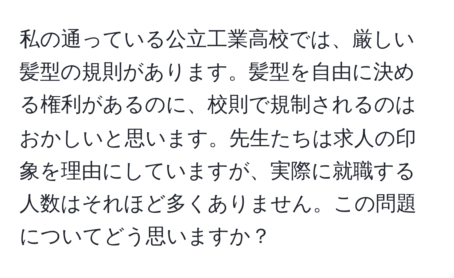 私の通っている公立工業高校では、厳しい髪型の規則があります。髪型を自由に決める権利があるのに、校則で規制されるのはおかしいと思います。先生たちは求人の印象を理由にしていますが、実際に就職する人数はそれほど多くありません。この問題についてどう思いますか？