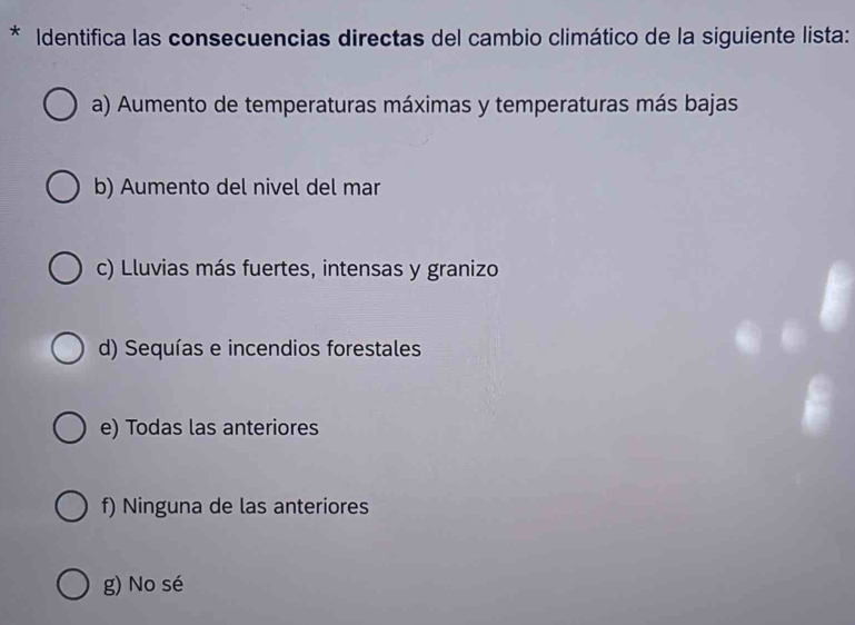 Identifica las consecuencias directas del cambio climático de la siguiente lista:
a) Aumento de temperaturas máximas y temperaturas más bajas
b) Aumento del nivel del mar
c) Lluvias más fuertes, intensas y granizo
d) Sequías e incendios forestales
e) Todas las anteriores
f) Ninguna de las anteriores
g) No sé