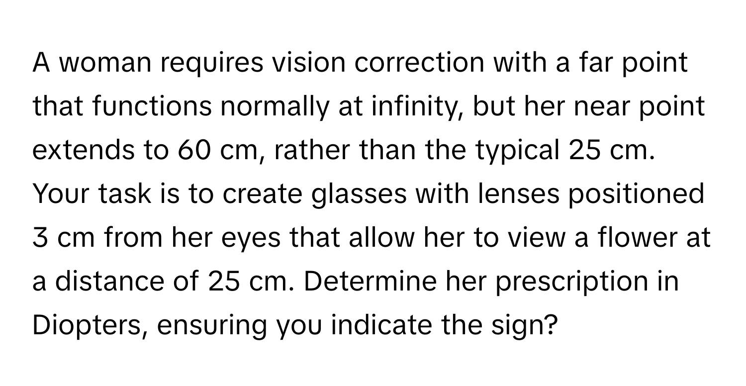 A woman requires vision correction with a far point that functions normally at infinity, but her near point extends to 60 cm, rather than the typical 25 cm. Your task is to create glasses with lenses positioned 3 cm from her eyes that allow her to view a flower at a distance of 25 cm. Determine her prescription in Diopters, ensuring you indicate the sign?