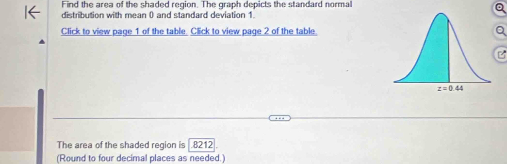 Find the area of the shaded region. The graph depicts the standard normal
distribution with mean 0 and standard deviation 1.
Click to view page 1 of the table. Click to view page 2 of the table.
The area of the shaded region is .8212
(Round to four decimal places as needed.)