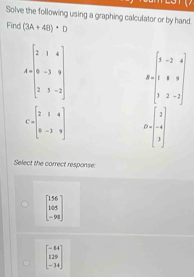 Solve the following using a graphing calculator or by hand.
Find (3A+4B)· D
A=beginbmatrix 2&1&4 0&-3&9 2&5&-2endbmatrix
B=beginbmatrix 5&-2&4 1&1&9 3&2&-2endbmatrix
C=beginbmatrix 2&1&4 0&-3&9endbmatrix
D=beginbmatrix 2 -4 3endbmatrix
Select the correct response:
beginbmatrix 156 105 -98endbmatrix
beginbmatrix -84 129 -34endbmatrix