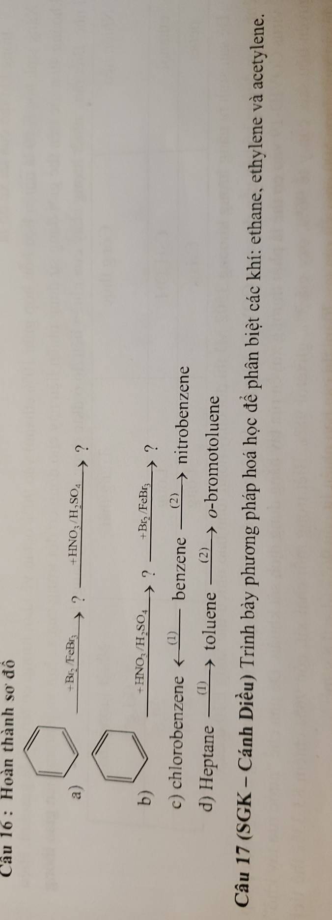 Hoàn thành SO đô 
a)
+Br_2/FeBr_3 ? +HNO_3/H_2SO_4 ? 
b)
+HNO_3/H_2SO_4 ? +Br₂/FeBr ? 
c) chlorobenzene (1) benzene _(2 nitrobenzene 
d) Heptane (1) toluene (2) o-bromotoluene 
Câu 17 (SGK - Cánh Diều) Trình bày phương pháp hoá học để phân biệt các khí: ethane, ethylene và acetylene.