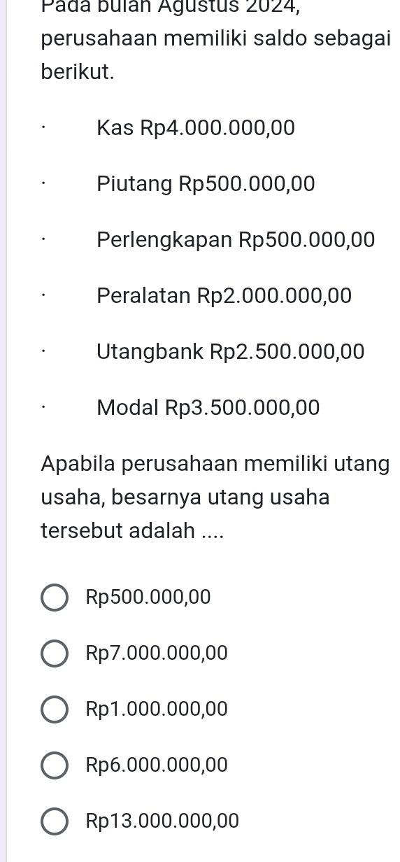 Pada bulán Agustus 2024,
perusahaan memiliki saldo sebagai
berikut.
Kas Rp4.000.000,00
Piutang Rp500.000,00
Perlengkapan Rp500.000,00
Peralatan Rp2.000.000,00
Utangbank Rp2.500.000,00
Modal Rp3.500.000,00
Apabila perusahaan memiliki utang
usaha, besarnya utang usaha
tersebut adalah ....
Rp500.000,00
Rp7.000.000,00
Rp1.000.000,00
Rp6.000.000,00
Rp13.000.000,00